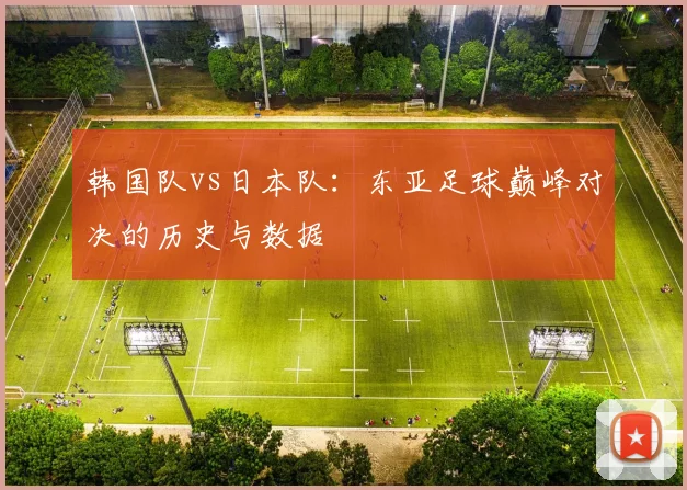 韩国队vs日本队：东亚足球巅峰对决的历史与数据