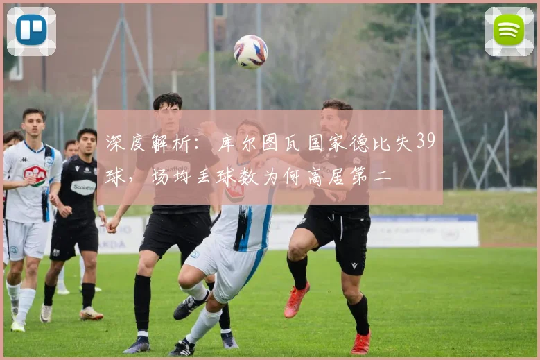 深度解析:库尔图瓦国家德比失39球,场均丢球数为何高居第二