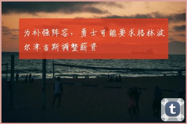 为补强阵容，勇士可能要求格林波尔津吉斯调整薪资
