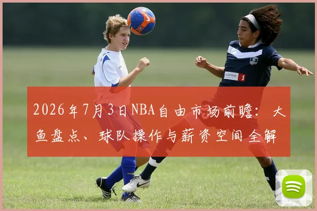 2026年7月3日NBA自由市场前瞻:大鱼盘点、球队操作与薪资空间全解析