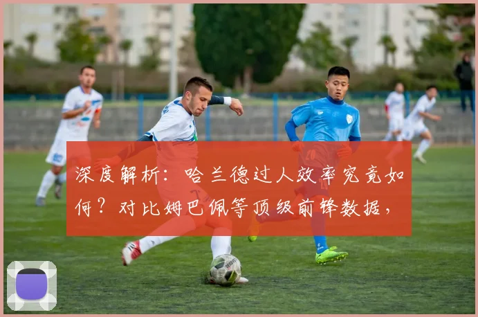 深度解析:哈兰德过人效率究竟如何?对比姆巴佩等顶级前锋数据,看现代中锋突破能力