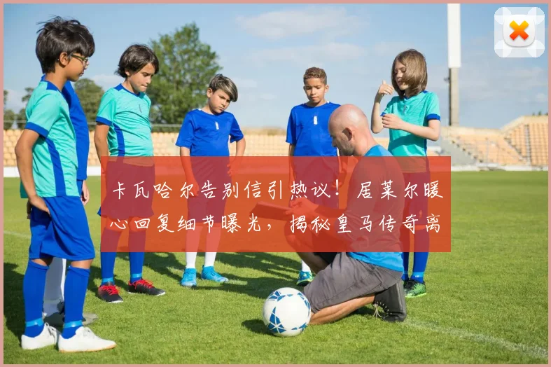 卡瓦哈尔告别信引热议!居莱尔暖心回复细节曝光,揭秘皇马传奇离队内情