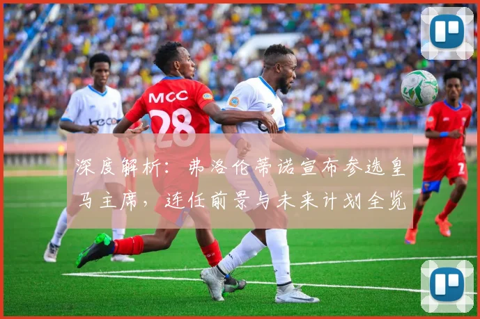 深度解析：弗洛伦蒂诺宣布参选皇马主席，连任前景与未来计划全览