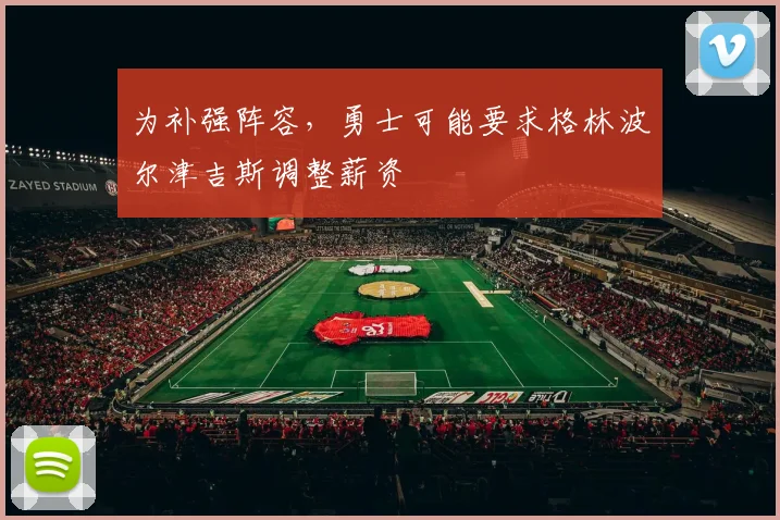 为补强阵容，勇士可能要求格林波尔津吉斯调整薪资