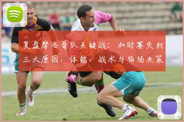 复盘摩洛哥队关键战：加时赛失利三大原因，体能、战术与临场决策深度解析