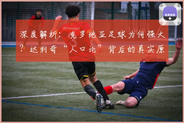 深度解析：克罗地亚足球为何强大？达利奇“人口论”背后的真实原因